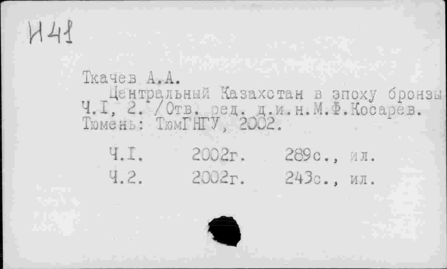 ﻿
Ткачев А,А.
Центральный Казахстан в эпоху бронзы Ч.І, 2. /Отв. ред. д.и.н.М.Ф.Косарев. Тюмень: ТюмГНГУ, 2002.
4.1.	2002г. . 289с., ил.
4.2.	2002г.	243с., ил.